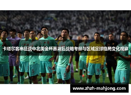 卡塔尔客串征战中北美金杯赛背后战略考量与区域足球格局变化观察